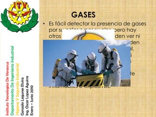 GASES
                                                                                                       • Es fácil detectar la presencia de gases
                                                                                                         por su color o por su olor, pero hay
                                                                                                         otros gases que no se pueden ver ni
                                                                                                         oler en lo absoluto y sólo se pueden
                                                                                                         detectar con un equipo especial.
                                    Departamento De Ingenieria Industrial




                                                                                                         Algunos gases producen efectos
                                                                                                         irritantes inmediatamente y otros
Instituto Tecnologico De Veracruz

                                    Higiene Y Segurida Industrial




                                                                                                         pueden advertirse únicamente
                                                                                                         cuando la salud esta gravemente
                                                                            Ing. Oscar Lopez Aguirre




                                                                                                         dañada. Los gases pueden ser
                                                                            Gonzalo Lagunes Elvira




                                                                                                         inflamables o explosivos.
                                                                            Enero – Junio 2010
 