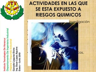 ACTIVIDADES EN LAS QUE
                                                                                                          SE ESTA EXPUESTO A
                                                                                                          RIESGOS QUIMICOS
                                                                                                       • Actividad docente y de investigación
                                                                                                         en laboratorios.
                                                                                                       • Tareas de soldadura.
                                    Departamento De Ingenieria Industrial




                                                                                                       • Operaciones de desengrase.
                                                                                                       • Operaciones de fundición.
Instituto Tecnologico De Veracruz

                                    Higiene Y Segurida Industrial




                                                                                                       • Destilaciones, rectificaciones y
                                                                                                         extracciones.
                                                                            Ing. Oscar Lopez Aguirre
                                                                            Gonzalo Lagunes Elvira




                                                                                                       • Limpieza con productos químicos.
                                                                            Enero – Junio 2010
 
