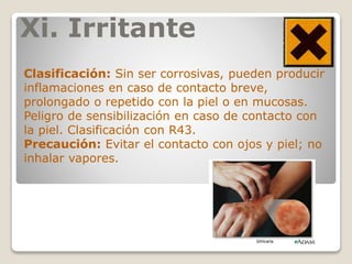 Xi. Irritante
Clasificación: Sin ser corrosivas, pueden producir
inflamaciones en caso de contacto breve,
prolongado o repetido con la piel o en mucosas.
Peligro de sensibilización en caso de contacto con
la piel. Clasificación con R43.
Precaución: Evitar el contacto con ojos y piel; no
inhalar vapores.
 