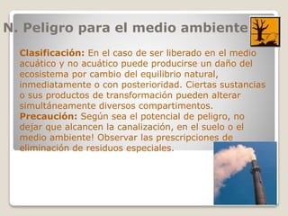 N. Peligro para el medio ambiente
Clasificación: En el caso de ser liberado en el medio
acuático y no acuático puede producirse un daño del
ecosistema por cambio del equilibrio natural,
inmediatamente o con posterioridad. Ciertas sustancias
o sus productos de transformación pueden alterar
simultáneamente diversos compartimentos.
Precaución: Según sea el potencial de peligro, no
dejar que alcancen la canalización, en el suelo o el
medio ambiente! Observar las prescripciones de
eliminación de residuos especiales.
 