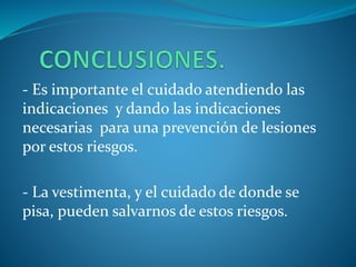 - Es importante el cuidado atendiendo las
indicaciones y dando las indicaciones
necesarias para una prevención de lesiones
por estos riesgos.
- La vestimenta, y el cuidado de donde se
pisa, pueden salvarnos de estos riesgos.
 