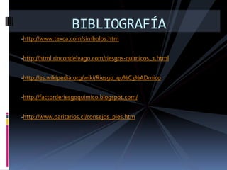 -http://www.texca.com/simbolos.htm
-http://html.rincondelvago.com/riesgos-quimicos_1.html
-http://es.wikipedia.org/wiki/Riesgo_qu%C3%ADmico
-http://factorderiesgoquimico.blogspot.com/
-http://www.paritarios.cl/consejos_pies.htm
BIBLIOGRAFÍA
 
