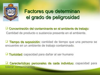 Factores que determinanFactores que determinan
el grado de peligrosidadel grado de peligrosidad
 Concentración del contaminante en el ambiente de trabajo:Concentración del contaminante en el ambiente de trabajo:
Cantidad de producto o sustancia presente en el ambiente.
 Tiempo de exposición:Tiempo de exposición: cantidad de tiempo que una persona se
encuentre en un ambiente de trabajo contaminado.
 Toxicidad:Toxicidad: capacidad para dañar al ser humano
 Características personales de cada individuo:Características personales de cada individuo: capacidad para
tolerar contaminantes.
 