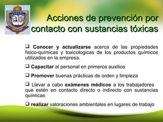 Acciones de prevención porAcciones de prevención por
contacto con sustancias tóxicascontacto con sustancias tóxicas
 Conocer y actualizarse acerca de las propiedades
fisico-químicas y toxicologicas de los productos químicos
utilizados en la empresa.
 Capacitar al personal en primeros auxilios
 Promover buenas prácticas de orden y limpieza
 Llevar a cabo exámenes médicos a los trabajadores
que estén en contacto directo o indirecto con sustancias
químicas
 realizar valoraciones ambientales en lugares de trabajo
 