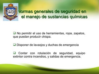  No permitir el uso de herramientas, ropa, zapatos,
que puedan producir chispa.
 Disponer de lavaojos y duchas de emergencia
 Contar con rotulación de seguridad, equipo
extintor contra incendios, y salidas de emergencia.
Normas generales de seguridad enNormas generales de seguridad en
el manejo de sustancias químicasel manejo de sustancias químicas
 