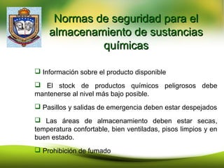Normas de seguridad para elNormas de seguridad para el
almacenamiento de sustanciasalmacenamiento de sustancias
químicasquímicas
 Información sobre el producto disponible
 El stock de productos químicos peligrosos debe
mantenerse al nivel más bajo posible.
 Pasillos y salidas de emergencia deben estar despejados
 Las áreas de almacenamiento deben estar secas,
temperatura confortable, bien ventiladas, pisos limpios y en
buen estado.
 Prohibición de fumado
 