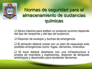  Altura máxima para estibar un producto químico depende
del tipo de recipiente y del tipo de sustancia.
 Disponer de lavaojos y duchas de emergencia
 El almacén deberá contar con un plan de respuesta ante
posibles emergencias como: fugas, derrames, incendios.
 El local deberá diseñarse con una infraestructura a
prueba de incendios y explosiones, disponer de lámparas
antichispas y desniveles para recolectar derrames.
Normas de seguridad para elNormas de seguridad para el
almacenamiento de sustanciasalmacenamiento de sustancias
químicasquímicas
 