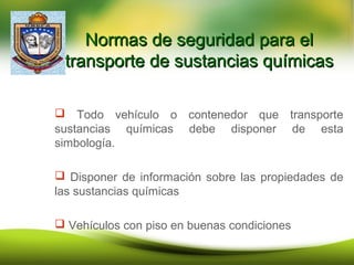 Normas de seguridad para elNormas de seguridad para el
transporte de sustancias químicastransporte de sustancias químicas
 Todo vehículo o contenedor que transporte
sustancias químicas debe disponer de esta
simbología.
 Disponer de información sobre las propiedades de
las sustancias químicas
 Vehículos con piso en buenas condiciones
 
