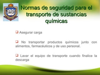 Normas de seguridad para elNormas de seguridad para el
transporte de sustanciastransporte de sustancias
químicasquímicas
 Asegurar carga
 No transportar productos químicos junto con
alimentos, farmacéuticos y de uso personal.
 Lavar el equipo de transporte cuando finalice la
descarga
 