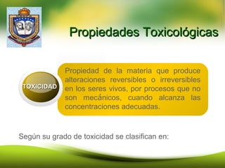 Propiedades ToxicológicasPropiedades Toxicológicas
Propiedad de la materia que produce
alteraciones reversibles o irreversibles
en los seres vivos, por procesos que no
son mecánicos, cuando alcanza las
concentraciones adecuadas.
TOXICIDADTOXICIDAD
Según su grado de toxicidad se clasifican en:
 