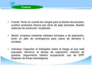 • Fuente: Tener en cuenta los riesgos para el diseño del proceso,
sustituir productos tóxicos por otros de baja toxicidad, diseñar
sistemas de extracción localizada.
• Medio: Limpieza mediante métodos húmedos o de aspiración,
tener un plan de contingencia para casos de derrame ó
escapes.
• Individuo: Capacitar al trabajador sobre el riesgo al que está
expuesto, disminuir el tiempo de exposición, rotación de
puestos, seguimiento médico ocupacional, uso de EPP.
Disponer de fichas toxicológicas.
Control
 