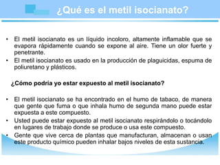 ¿Qué es el metil isocianato?
• El metil isocianato es un líquido incoloro, altamente inflamable que se
evapora rápidamente cuando se expone al aire. Tiene un olor fuerte y
penetrante.
• El metil isocianato es usado en la producción de plaguicidas, espuma de
poliuretano y plásticos.
¿Cómo podría yo estar expuesto al metil isocianato?
• El metil isocianato se ha encontrado en el humo de tabaco, de manera
que gente que fuma o que inhala humo de segunda mano puede estar
expuesta a este compuesto.
• Usted puede estar expuesto al metil isocianato respirándolo o tocándolo
en lugares de trabajo donde se produce o usa este compuesto.
• Gente que vive cerca de plantas que manufacturan, almacenan o usan
este producto químico pueden inhalar bajos niveles de esta sustancia.
 