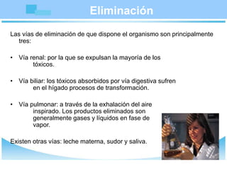 Eliminación
Las vías de eliminación de que dispone el organismo son principalmente
tres:
• Vía renal: por la que se expulsan la mayoría de los
tóxicos.
• Vía biliar: los tóxicos absorbidos por vía digestiva sufren
en el hígado procesos de transformación.
• Vía pulmonar: a través de la exhalación del aire
inspirado. Los productos eliminados son
generalmente gases y líquidos en fase de
vapor.
Existen otras vías: leche materna, sudor y saliva.
 