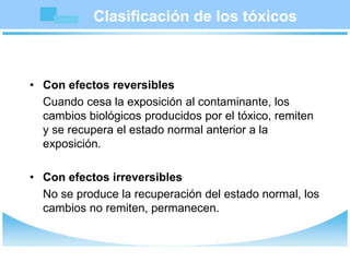 Clasificación de los tóxicos
• Con efectos reversibles
Cuando cesa la exposición al contaminante, los
cambios biológicos producidos por el tóxico, remiten
y se recupera el estado normal anterior a la
exposición.
• Con efectos irreversibles
No se produce la recuperación del estado normal, los
cambios no remiten, permanecen.
 