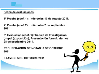 Fecha de evaluaciones
1ª Prueba (coef. 1): miércoles 17 de Agosto 2011.
2ª Prueba (coef. 2): miércoles 7 de septiembre
2011.
3ª Evaluación (coef. 1): Trabajo de Investigación
grupal (exposición), Presentación formal: viernes
28 de septiembre 2011.
RECUPERACIÓN DE NOTAS: 3 DE OCTUBRE
2011
EXAMEN: 5 DE OCTUBRE 2011
OJO
OJO
 