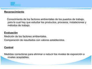 Reconocimiento
Conocimiento de los factores ambientales de los puestos de trabajo,
para lo cual hay que estudiar los productos, procesos, instalaciones y
métodos de trabajo.
Evaluación
Medición de los factores ambientales.
Comparación de resultados con valores establecidos.
Control
Medidas correctoras para eliminar o reducir los niveles de exposición a
niveles aceptables.
 