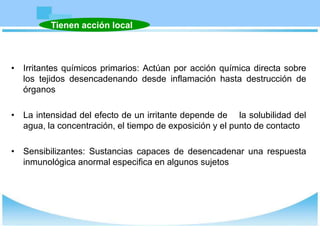• Irritantes químicos primarios: Actúan por acción química directa sobre
los tejidos desencadenando desde inflamación hasta destrucción de
órganos
• La intensidad del efecto de un irritante depende de la solubilidad del
agua, la concentración, el tiempo de exposición y el punto de contacto
• Sensibilizantes: Sustancias capaces de desencadenar una respuesta
inmunológica anormal especifica en algunos sujetos
Tienen acción local
 