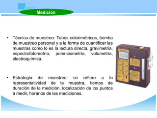 • Técnica de muestreo: Tubos colorimétricos, bomba
de muestreo personal y a la forma de cuantificar las
muestras como lo es la lectura directa, gravimetría,
espectrofotometría, potenciometría, volumetría,
electroquímica.
• Estrategia de muestreo: se refiere a la
representatividad de la muestra, tiempo de
duración de la medición, localización de los puntos
a medir, horarios de las mediciones.
Medición
 