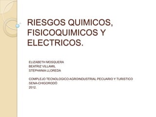 RIESGOS QUIMICOS,
FISICOQUIMICOS Y
ELECTRICOS.

ELIZABETH MOSQUERA
BEATRIZ VILLAMIL
STEPHANIA LLOREDA

COMPLEJO TECNOLOGICO AGROINDUSTRIAL PECUARIO Y TURISTICO
SENA-CHIGORODÓ
2012.
 