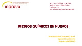 RIESGOS QUÍMICOS EN HUEVOSRIESGOS QUÍMICOS EN HUEVOS
María del Mar Fernández Poza
Ingeniera Agrónoma
Directora INPROVO
ALCYTA- JORNADA CIENTÍFICA
Madrid, 5 de octubre de 2017
Presentación
Día Nacional Seguridad Alimentaria
 