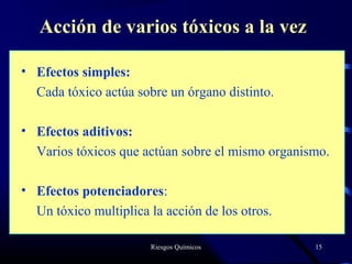Riesgos Químicos 15
Acción de varios tóxicos a la vez
• Efectos simples:
Cada tóxico actúa sobre un órgano distinto.
• Efectos aditivos:
Varios tóxicos que actúan sobre el mismo organismo.
• Efectos potenciadores:
Un tóxico multiplica la acción de los otros.
 