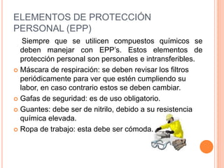 ELEMENTOS DE PROTECCIÓN
PERSONAL (EPP)
Siempre que se utilicen compuestos químicos se
deben manejar con EPP’s. Estos elementos de
protección personal son personales e intransferibles.
 Máscara de respiración: se deben revisar los filtros
periódicamente para ver que estén cumpliendo su
labor, en caso contrario estos se deben cambiar.
 Gafas de seguridad: es de uso obligatorio.
 Guantes: debe ser de nitrilo, debido a su resistencia
química elevada.
 Ropa de trabajo: esta debe ser cómoda.
 