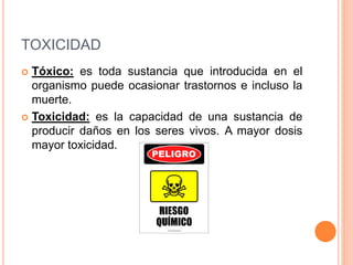 TOXICIDAD
 Tóxico: es toda sustancia que introducida en el
organismo puede ocasionar trastornos e incluso la
muerte.
 Toxicidad: es la capacidad de una sustancia de
producir daños en los seres vivos. A mayor dosis
mayor toxicidad.
 