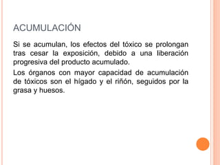 ACUMULACIÓN
Si se acumulan, los efectos del tóxico se prolongan
tras cesar la exposición, debido a una liberación
progresiva del producto acumulado.
Los órganos con mayor capacidad de acumulación
de tóxicos son el hígado y el riñón, seguidos por la
grasa y huesos.
 