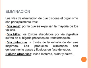 ELIMINACIÓN
Las vías de eliminación de que dispone el organismo
son principalmente tres:
Vía renal: por la que se expulsan la mayoría de los
tóxicos.
Vía biliar: los tóxicos absorbidos por vía digestiva
sufren en el hígado procesos de transformación.
Vía pulmonar: a través de la exhalación del aire
inspirado. Los productos eliminados son
generalmente gases y líquidos en fase de vapor.
Existen otras vías: leche materna, sudor y saliva.
 