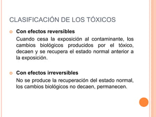 CLASIFICACIÓN DE LOS TÓXICOS
 Con efectos reversibles
Cuando cesa la exposición al contaminante, los
cambios biológicos producidos por el tóxico,
decaen y se recupera el estado normal anterior a
la exposición.
 Con efectos irreversibles
No se produce la recuperación del estado normal,
los cambios biológicos no decaen, permanecen.
 