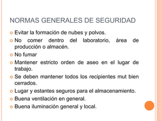 NORMAS GENERALES DE SEGURIDAD
 Evitar la formación de nubes y polvos.
 No comer dentro del laboratorio, área de
producción o almacén.
 No fumar
 Mantener estricto orden de aseo en el lugar de
trabajo.
 Se deben mantener todos los recipientes mut bien
cerrados.
 Lugar y estantes seguros para el almacenamiento.
 Buena ventilación en general.
 Buena iluminación general y local.
 