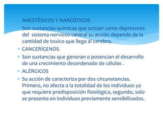  ANESTÉSICOS Y NARCÓTICOS
 Son sustancias químicas que actúan como depresores
del sistema nervioso central su acción depende de la
cantidad de toxico que llega al cerebro.
 CANCERÍGENOS
 Son sustancias que generan o potencian el desarrollo
de una crecimiento desordenado de células .
 ALÉRGICOS
 Su acción de caracteriza por dos circunstancias.
Primero, no afecta a la totalidad de los individuos ya
que requiere predisposición fisiológica, segundo, solo
se presenta en individuos previamente sensibilizados.
 