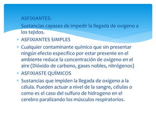  ASFIXIANTES:
 Sustancias capases de impedir la llegada de oxigeno a
los tejidos.
 ASFIXIANTES SIMPLES
 Cualquier contaminante químico que sin presentar
ningún efecto especifico por estar presente en el
ambiente reduce la concentración de oxigeno en el
aire (Dióxido de carbono, gases nobles, nitrógenos)
 ASFIXIASTE QUÍMICOS
 Sustancias que impiden la llegada de oxigeno a la
célula. Pueden actuar a nivel de la sangre, células o
como es el caso del sulfuro de hidrogeno en el
cerebro paralizando los músculos respiratorios.
 