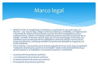  MARCO LEGAL En la legislación Colombiana, en particular la Ley 55 de 1993 y el
Decreto – Ley 1295 de 1994, obliga a todas las empresas y entidades, a la organización
y desarrollo de sistemas de prevención y protección de los trabajadores que en
cualquier forma, utilicen o manipulen productos químicos durante la ejecución de su
trabajo. También, el Decreto 1973 de 1995, por el cual se promulga el Convenio 170,
manifiesta que la protección de los trabajadores contra los efectos nocivos de los
productos químicos, contribuye también a la protección del público en general y el
medio ambiente.
 Por lo anterior, y de acuerdo con el artículo segundo de la Ley 55 de 1993, la expresión
“utilización de productos químicos en el trabajo” implica toda actividad laboral que
podría exponer a un trabajador a un producto químico y comprende:
 La producción de productos químicos
 La manipulación de productos químicos
 El almacenamiento de productos químicos
 El transporte de productos químicos
Marco legal
 
