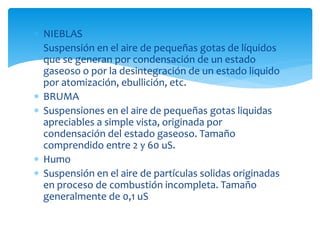  NIEBLAS
 Suspensión en el aire de pequeñas gotas de líquidos
que se generan por condensación de un estado
gaseoso o por la desintegración de un estado liquido
por atomización, ebullición, etc.
 BRUMA
 Suspensiones en el aire de pequeñas gotas liquidas
apreciables a simple vista, originada por
condensación del estado gaseoso. Tamaño
comprendido entre 2 y 60 uS.
 Humo
 Suspensión en el aire de partículas solidas originadas
en proceso de combustión incompleta. Tamaño
generalmente de 0,1 uS
 