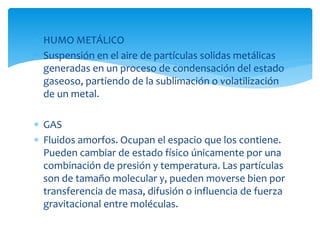  HUMO METÁLICO
 Suspensión en el aire de partículas solidas metálicas
generadas en un proceso de condensación del estado
gaseoso, partiendo de la sublimación o volatilización
de un metal.
 GAS
 Fluidos amorfos. Ocupan el espacio que los contiene.
Pueden cambiar de estado físico únicamente por una
combinación de presión y temperatura. Las partículas
son de tamaño molecular y, pueden moverse bien por
transferencia de masa, difusión o influencia de fuerza
gravitacional entre moléculas.
 