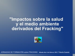 &quot;Impactos sobre la salud y el medio ambiente derivados del Fracking&quot; JORNADAS DE FORMACIÓN sobre FRACKING   Sábado día 4 de febrero 2012  Vitoria Gasteiz 