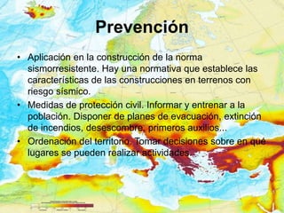 Prevención
• Aplicación en la construcción de la norma
  sismorresistente. Hay una normativa que establece las
  características de las construcciones en terrenos con
  riesgo sísmico.
• Medidas de protección civil. Informar y entrenar a la
  población. Disponer de planes de evacuación, extinción
  de incendios, desescombre, primeros auxilios...
• Ordenación del territorio. Tomar decisiones sobre en qué
  lugares se pueden realizar actividades.
 