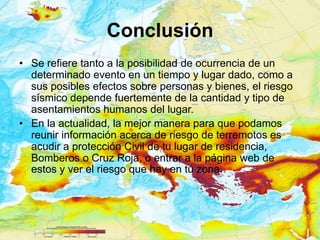 Conclusión
• Se refiere tanto a la posibilidad de ocurrencia de un
  determinado evento en un tiempo y lugar dado, como a
  sus posibles efectos sobre personas y bienes, el riesgo
  sísmico depende fuertemente de la cantidad y tipo de
  asentamientos humanos del lugar.
• En la actualidad, la mejor manera para que podamos
  reunir información acerca de riesgo de terremotos es
  acudir a protección Civil de tu lugar de residencia,
  Bomberos o Cruz Roja, o entrar a la página web de
  estos y ver el riesgo que hay en tú zona.
 