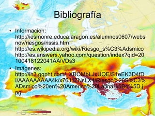 Bibliografía
• Informacion:
  http://iesmonre.educa.aragon.es/alumnos0607/webs
  nov/riesgos/rissis.htm
  http://es.wikipedia.org/wiki/Riesgo_s%C3%Adsmico
  http://es.answers.yahoo.com/question/index?qid=20
  100418122041AAiVDs3
• Imágenes:
  http://lh3.ggpht.com/_XBOMbLJxUQE/S1eEK3D4fD
  I/AAAAAAAAA4k/x76J1ZNsLX4/Riesgo%20S%C3%
  ADsmico%20en%20America%20Latina%5B4%5D.j
  pg
 