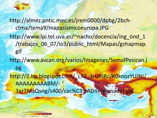 http://almez.pntic.mec.es/jrem0000/dpbg/2bch-
  ctma/tema9/mapasismicoeuropa.JPG
http://www.lpi.tel.uva.es/~nacho/docencia/ing_ond_1
  /trabajos_06_07/io3/public_html/Mapas/gshapmap.
  gif
http://www.avcan.org/varios/Imagenes/SemafPesican.j
  pg
http://2.bp.blogspot.com/_L7Z_3rURIRc/R0xnozYUJNI/
  AAAAAAAAABM/-
  3erTMaQsng/s400/cac%C3%ADn+(granada).jpg
 