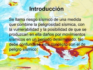 Introducción
Se llama riesgo sísmico de una medida
que combine la peligrosidad sísmica, con
la vulnerabilidad y la posibilidad de que se
produzcan en ella daños por movimientos
sísmicos en un período determinado. No
debe confundirse este concepto con el de
peligro sísmico.
 