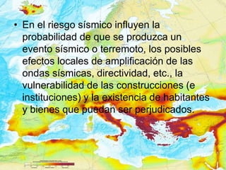 • En el riesgo sísmico influyen la
  probabilidad de que se produzca un
  evento sísmico o terremoto, los posibles
  efectos locales de amplificación de las
  ondas sísmicas, directividad, etc., la
  vulnerabilidad de las construcciones (e
  instituciones) y la existencia de habitantes
  y bienes que puedan ser perjudicados.
 
