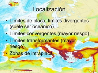 Localización
• Límites de placa: límites divergentes
  (suele ser oceánico)
• Límites convergentes (mayor riesgo)
• Límites transformantes (mayor
  riesgo).
• Zonas de intraplaca.
 