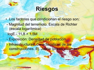 Riesgos
• Los factores que condicionan el riesgo son:
 - Magnitud del terremoto. Escala de Richter
   (escala logarítmica)
  logE.- 11,8 + 1,5M
 - Exposición: Densidad de población.
 - Infraestructuras: Características de las
   construcciones. Ej. Japón (pocas víctimas)
 