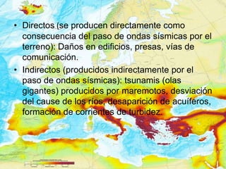 • Directos (se producen directamente como
  consecuencia del paso de ondas sísmicas por el
  terreno): Daños en edificios, presas, vías de
  comunicación.
• Indirectos (producidos indirectamente por el
  paso de ondas sísmicas): tsunamis (olas
  gigantes) producidos por maremotos, desviación
  del cause de los ríos, desaparición de acuíferos,
  formación de corrientes de turbidez.
 