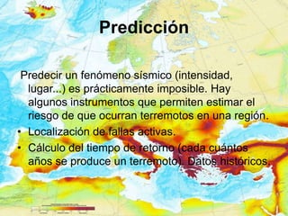 Predicción

 Predecir un fenómeno sísmico (intensidad,
  lugar...) es prácticamente imposible. Hay
  algunos instrumentos que permiten estimar el
  riesgo de que ocurran terremotos en una región.
• Localización de fallas activas.
• Cálculo del tiempo de retorno (cada cuántos
  años se produce un terremoto). Datos históricos.
 