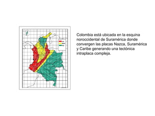 Colombia está ubicada en la esquina noroccidental de Suramérica donde convergen las placas Nazca, Suramérica y Caribe generando una tectónica intraplaca compleja. 