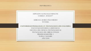 INFORMATICA
HIPOLITO GONZALEZ RINCON
CODIGO 201823477
ADRIANA MARIA FIGUEREDO
TUTORA
UNIVERSIDAD PEDAGOGICA Y TECNOLOGICA DE COLOMBIA
FACULTAD ESTUDIOS A DISTANCIA
ESCUELA DE CIENCIA TECNOLOGICAS
TECNOLOGIA DE OBRAS CIVILES
PRIMER SEMESTRE 1
YOPAL CASANRE
AÑO 2018
 