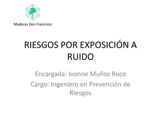 RIESGOS POR EXPOSICIÓN A
RUIDO
Encargada: Ivonne Muñoz Roco
Cargo: Ingeniero en Prevención de
Riesgos
Maderas Don Francisco
 